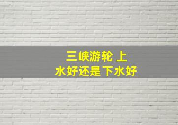 三峡游轮 上水好还是下水好